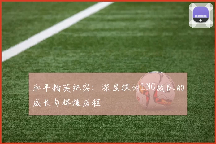 和平精英纪实：深度探讨LNG战队的成长与辉煌历程