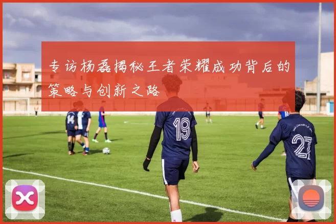 专访杨磊揭秘王者荣耀成功背后的策略与创新之路