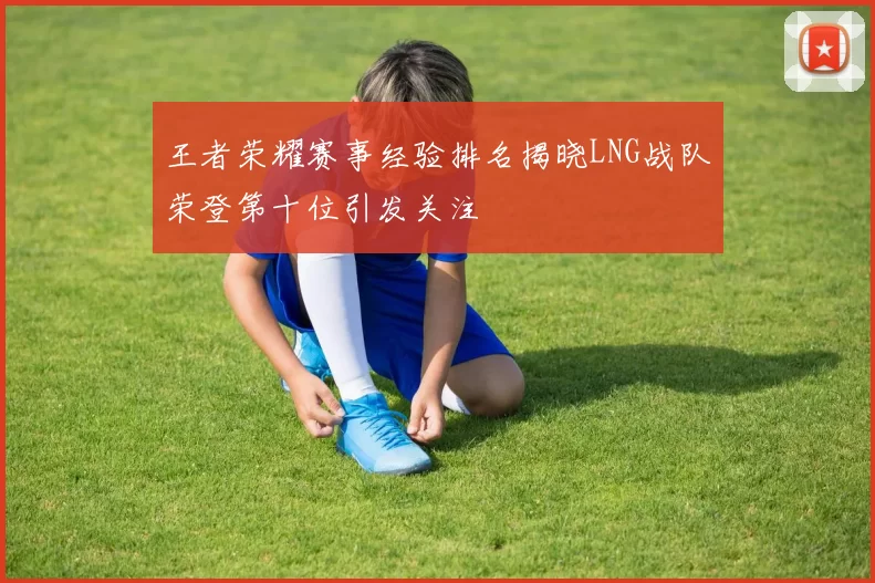 王者荣耀赛事经验排名揭晓LNG战队荣登第十位引发关注