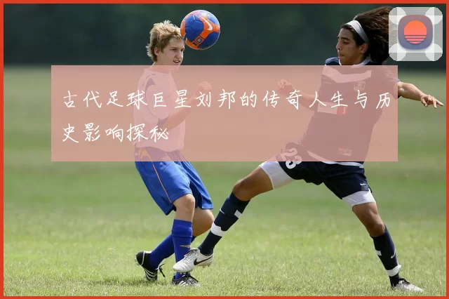古代足球巨星刘邦的传奇人生与历史影响探秘