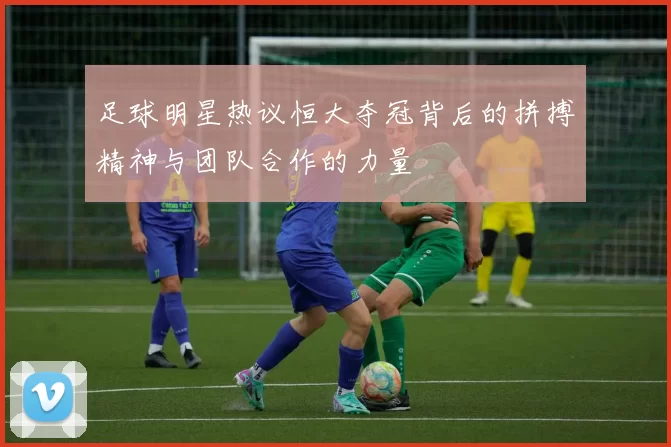 足球明星热议恒大夺冠背后的拼搏精神与团队合作的力量
