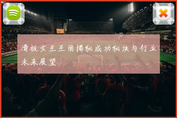 滑板女王王丽揭秘成功秘诀与行业未来展望