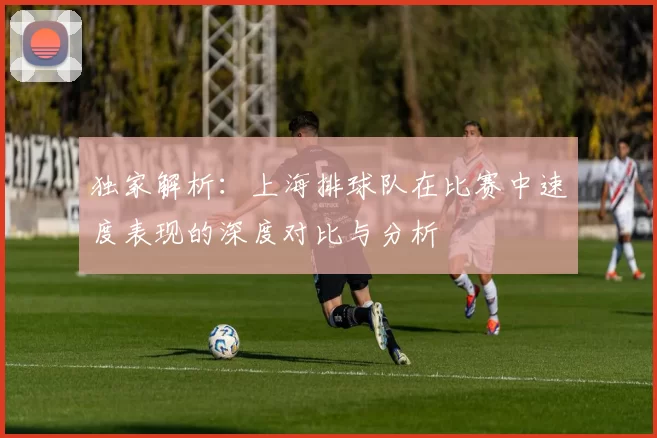 独家解析：上海排球队在比赛中速度表现的深度对比与分析