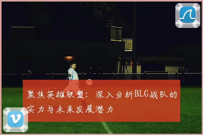聚焦英雄联盟：深入分析BLG战队的实力与未来发展潜力