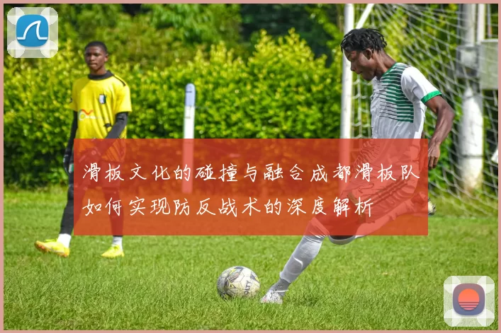 滑板文化的碰撞与融合成都滑板队如何实现防反战术的深度解析