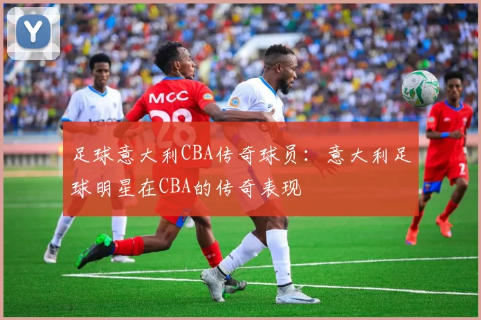 足球意大利CBA传奇球员：意大利足球明星在CBA的传奇表现