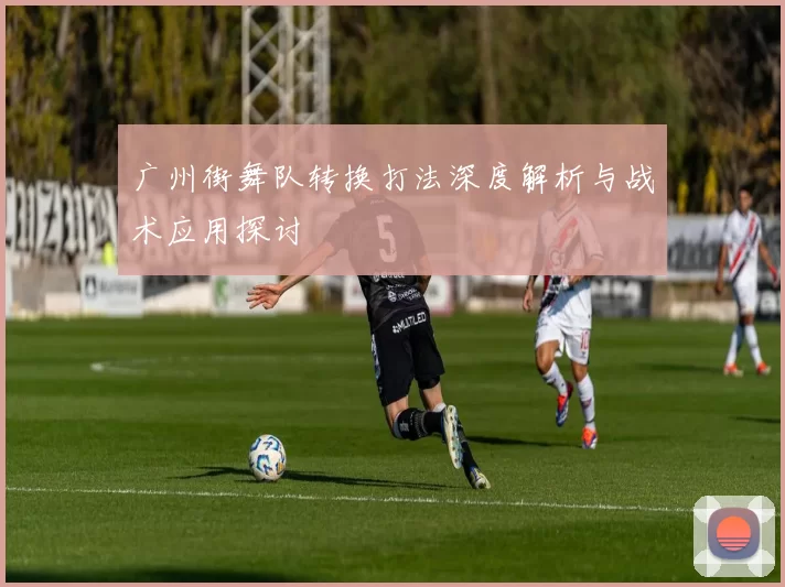 广州街舞队转换打法深度解析与战术应用探讨