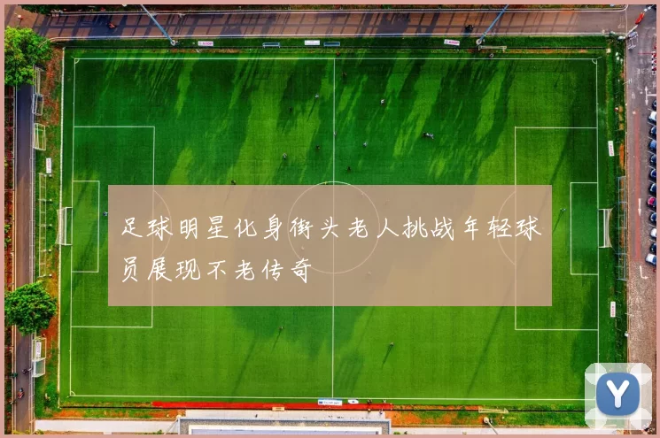 足球明星化身街头老人挑战年轻球员展现不老传奇