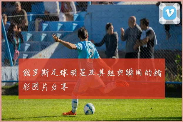 俄罗斯足球明星及其经典瞬间的精彩图片分享