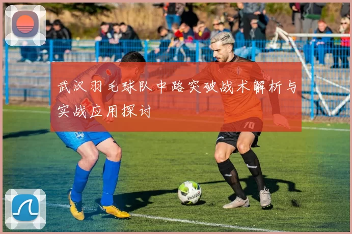 武汉羽毛球队中路突破战术解析与实战应用探讨