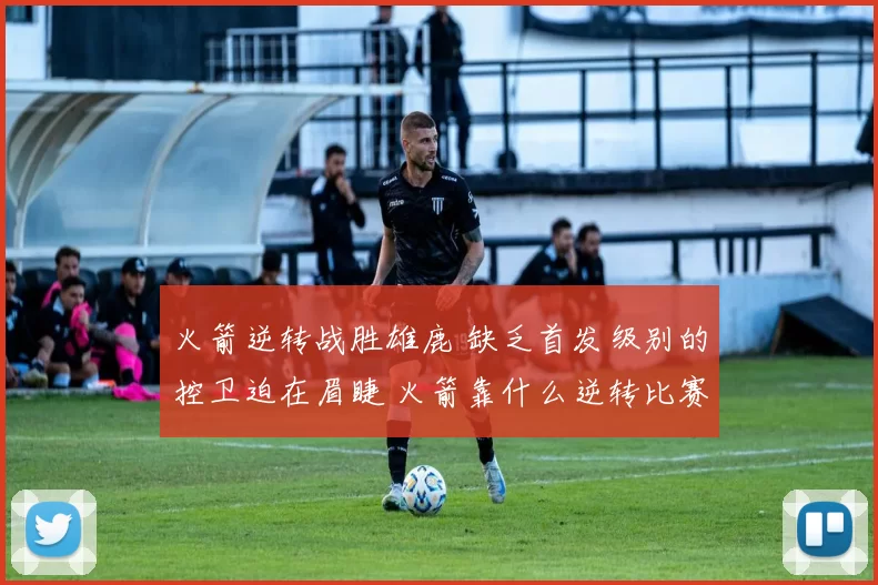 火箭逆转战胜雄鹿 缺乏首发级别的控卫迫在眉睫 火箭靠什么逆转比赛