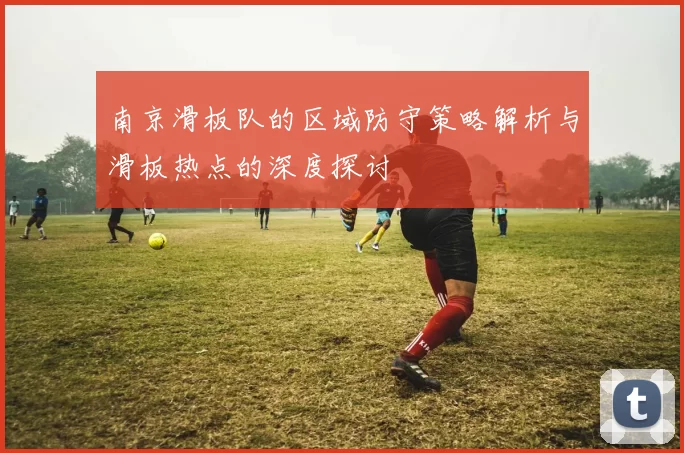 南京滑板队的区域防守策略解析与滑板热点的深度探讨