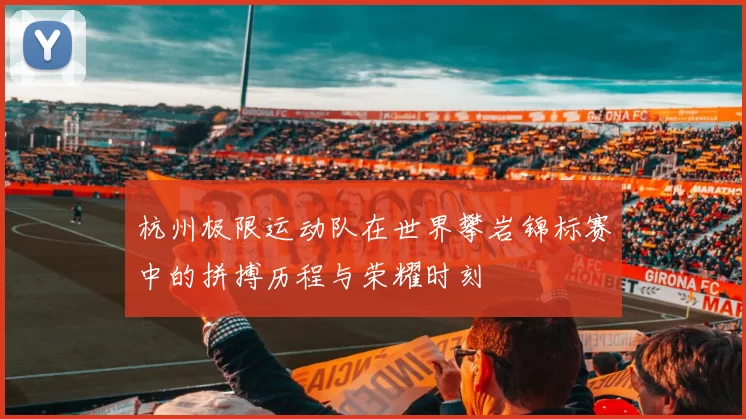 杭州极限运动队在世界攀岩锦标赛中的拼搏历程与荣耀时刻