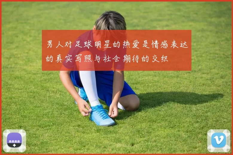 男人对足球明星的热爱是情感表达的真实写照与社会期待的交织
