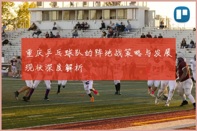 重庆乒乓球队的阵地战策略与发展现状深度解析