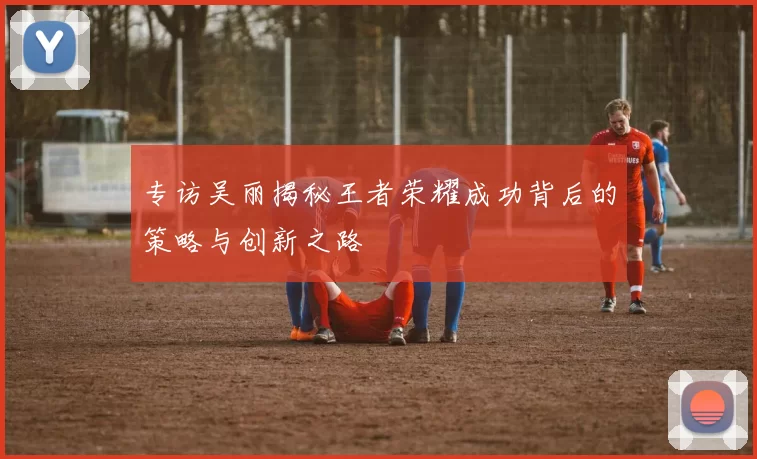 专访吴丽揭秘王者荣耀成功背后的策略与创新之路