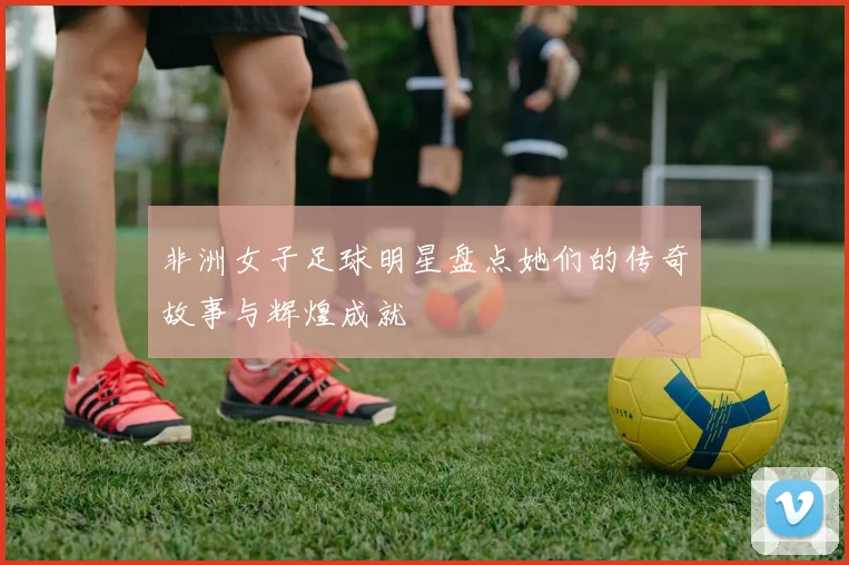 非洲女子足球明星盘点她们的传奇故事与辉煌成就