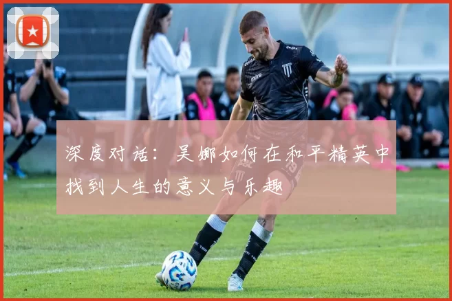 深度对话：吴娜如何在和平精英中找到人生的意义与乐趣