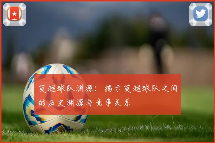 英超球队渊源：揭示英超球队之间的历史渊源与竞争关系
