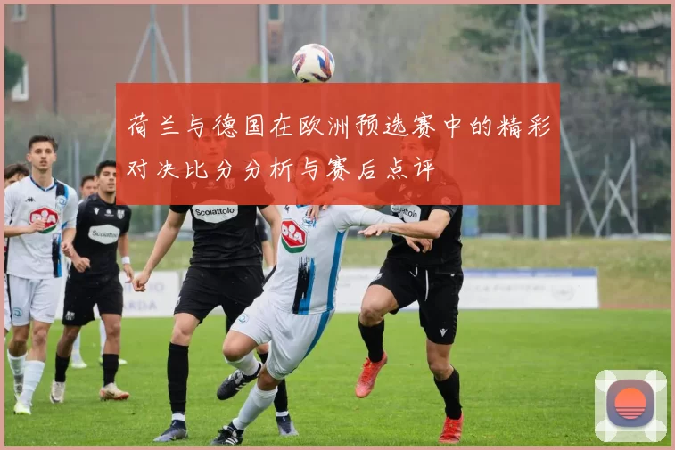 荷兰与德国在欧洲预选赛中的精彩对决比分分析与赛后点评