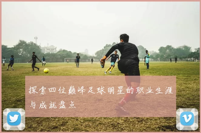 探索四位巅峰足球明星的职业生涯与成就盘点