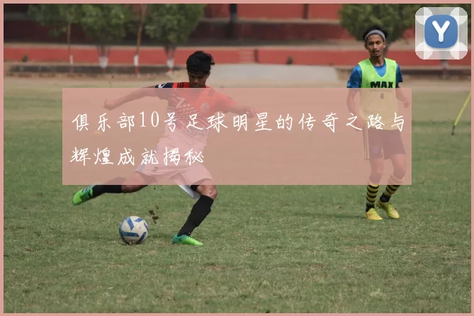 俱乐部10号足球明星的传奇之路与辉煌成就揭秘