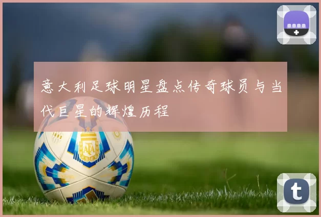 意大利足球明星盘点传奇球员与当代巨星的辉煌历程