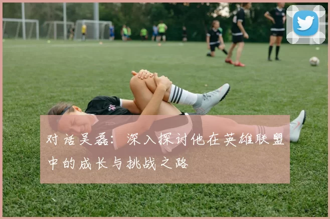 对话吴磊：深入探讨他在英雄联盟中的成长与挑战之路