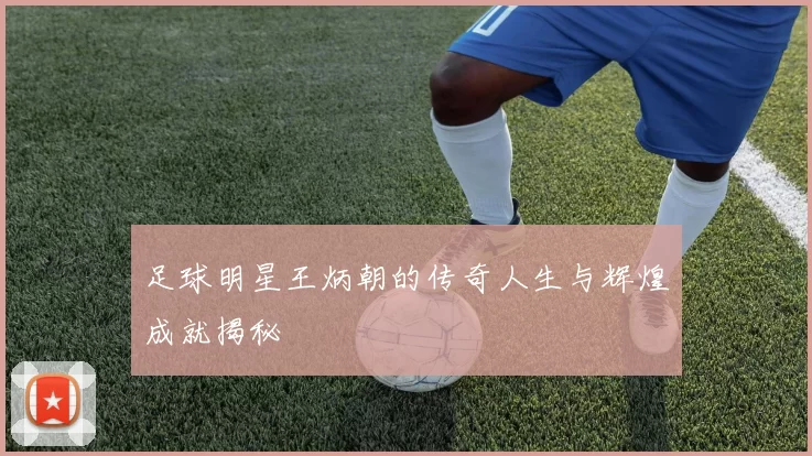 足球明星王炳朝的传奇人生与辉煌成就揭秘