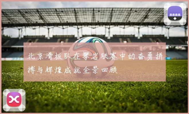 北京滑板队在攀岩联赛中的奋勇拼搏与辉煌成就全景回顾