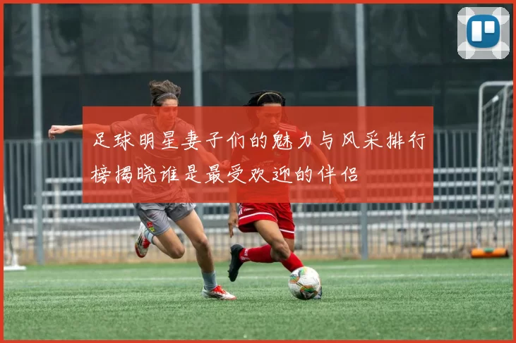 足球明星妻子们的魅力与风采排行榜揭晓谁是最受欢迎的伴侣