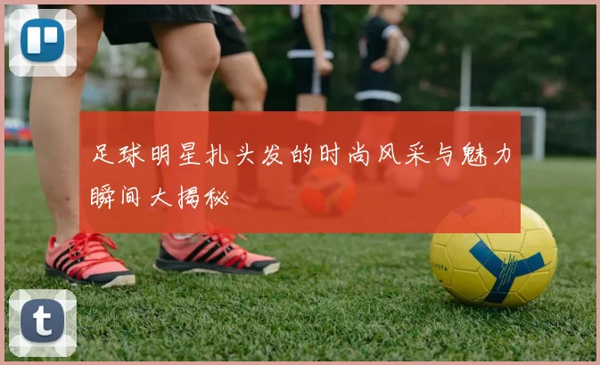 足球明星扎头发的时尚风采与魅力瞬间大揭秘