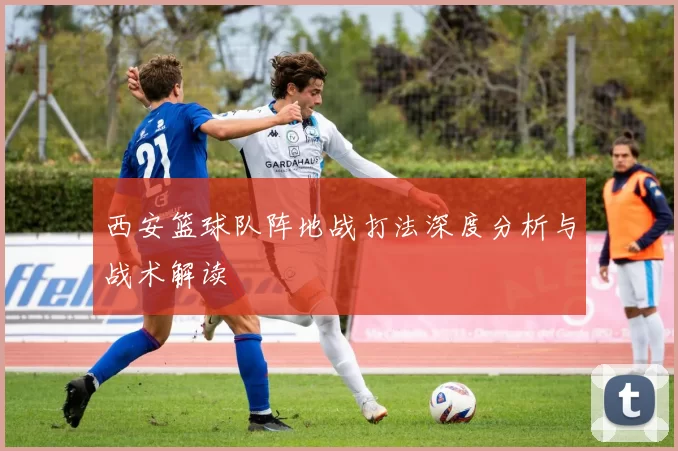 西安篮球队阵地战打法深度分析与战术解读