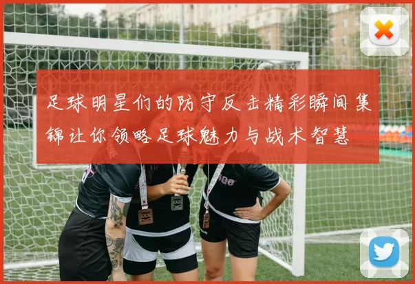 足球明星们的防守反击精彩瞬间集锦让你领略足球魅力与战术智慧