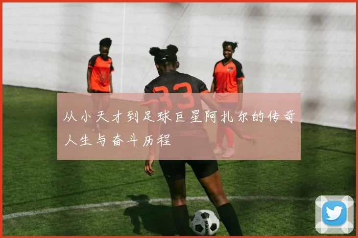 从小天才到足球巨星阿扎尔的传奇人生与奋斗历程