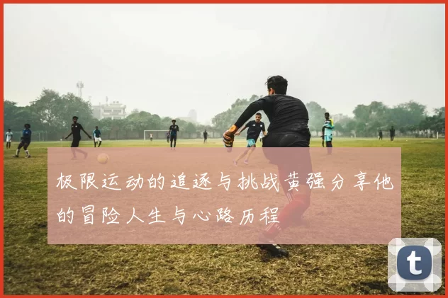 极限运动的追逐与挑战黄强分享他的冒险人生与心路历程