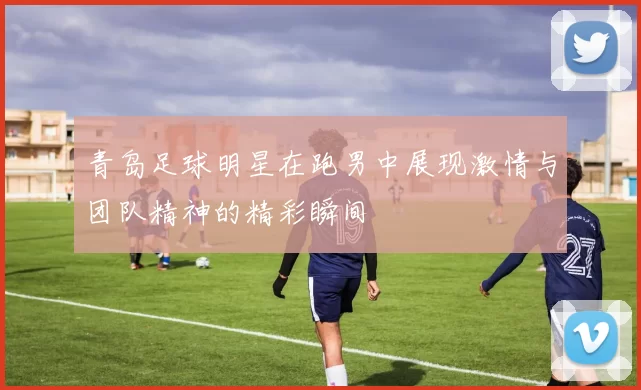 青岛足球明星在跑男中展现激情与团队精神的精彩瞬间