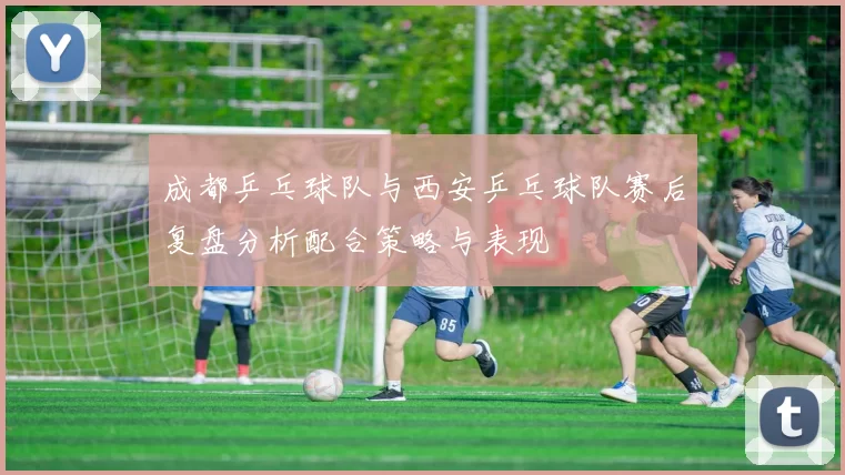 成都乒乓球队与西安乒乓球队赛后复盘分析配合策略与表现