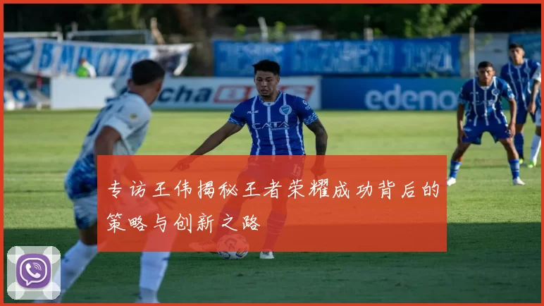 专访王伟揭秘王者荣耀成功背后的策略与创新之路