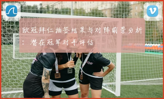 欧冠拜仁抽签结果与对阵前景分析：潜在冠军对手评估