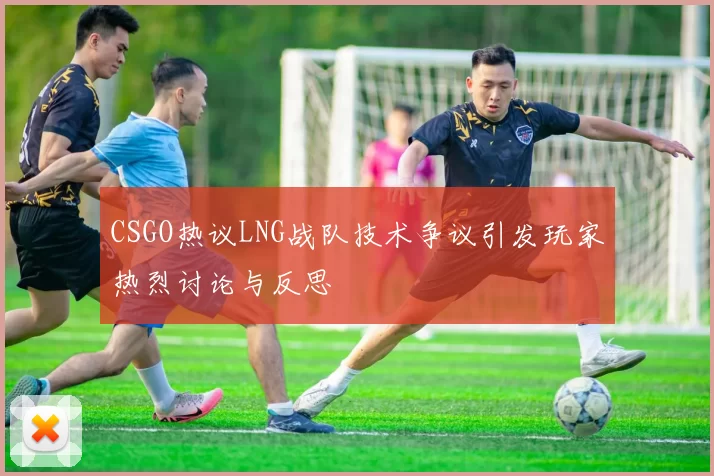 CSGO热议LNG战队技术争议引发玩家热烈讨论与反思