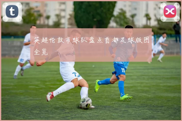 英超伦敦市球队盘点首都足球版图全览