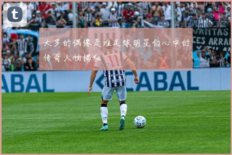 大罗的偶像是谁足球明星们心中的传奇人物揭秘