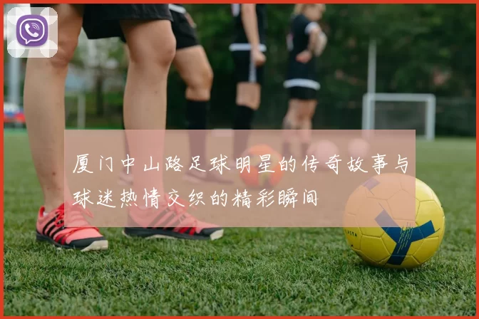 厦门中山路足球明星的传奇故事与球迷热情交织的精彩瞬间