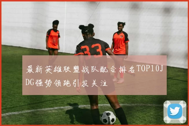 最新英雄联盟战队配合排名TOP10JDG强势领跑引发关注