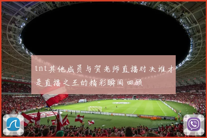 tnt其他成员与贺老师直播对决谁才是直播之王的精彩瞬间回顾