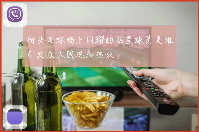 街头足球场上闪耀的明星球员是谁引发众人围观和热议