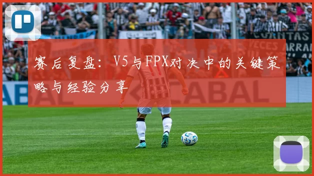 赛后复盘：V5与FPX对决中的关键策略与经验分享