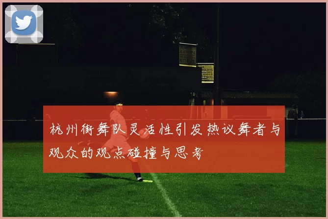 杭州街舞队灵活性引发热议舞者与观众的观点碰撞与思考