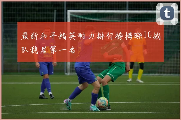 最新和平精英耐力排行榜揭晓IG战队稳居第一名